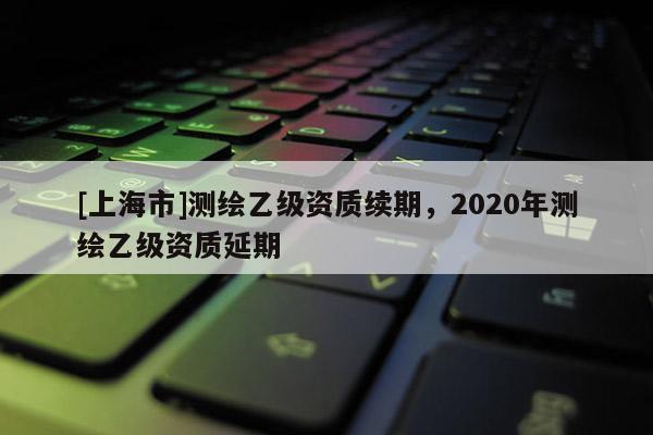 [上海市]测绘乙级资质续期，2020年测绘乙级资质延期