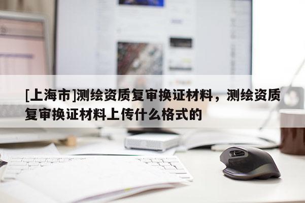 [上海市]测绘资质复审换证材料，测绘资质复审换证材料上传什么格式的
