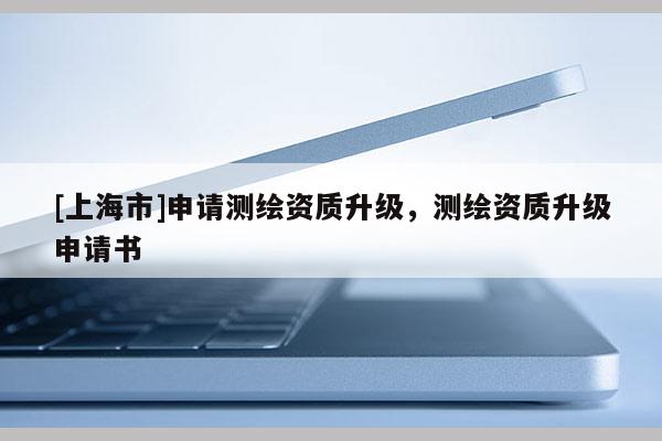 [上海市]申请测绘资质升级，测绘资质升级申请书