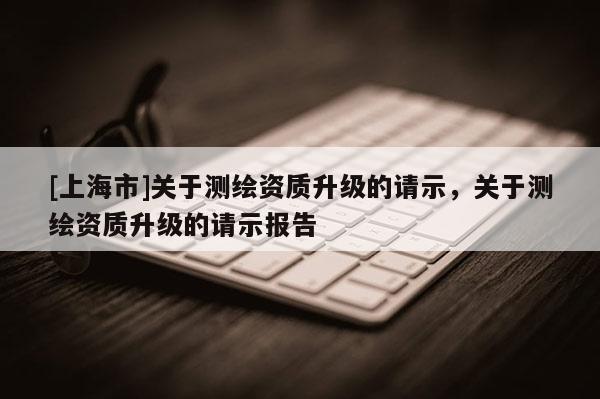 [上海市]关于测绘资质升级的请示，关于测绘资质升级的请示报告