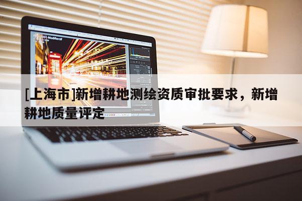 [上海市]新增耕地测绘资质审批要求，新增耕地质量评定