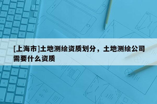 [上海市]土地测绘资质划分，土地测绘公司需要什么资质
