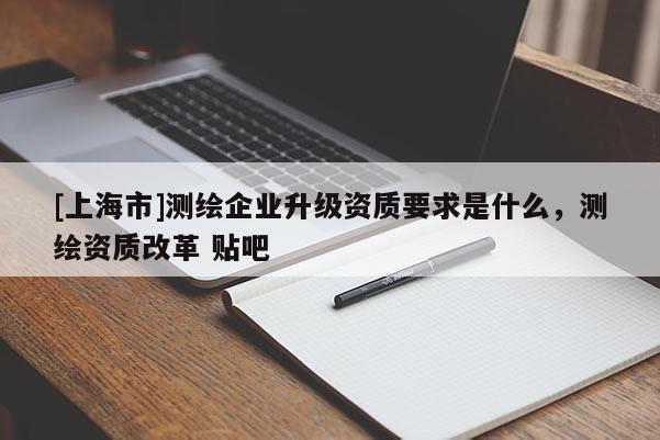 [上海市]测绘企业升级资质要求是什么，测绘资质改革 贴吧