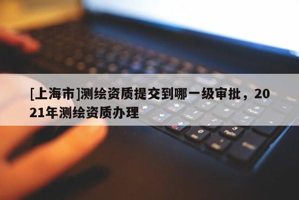 [上海市]测绘资质提交到哪一级审批，2021年测绘资质办理