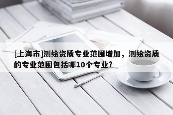 [上海市]测绘资质专业范围增加，测绘资质的专业范围包括哪10个专业?