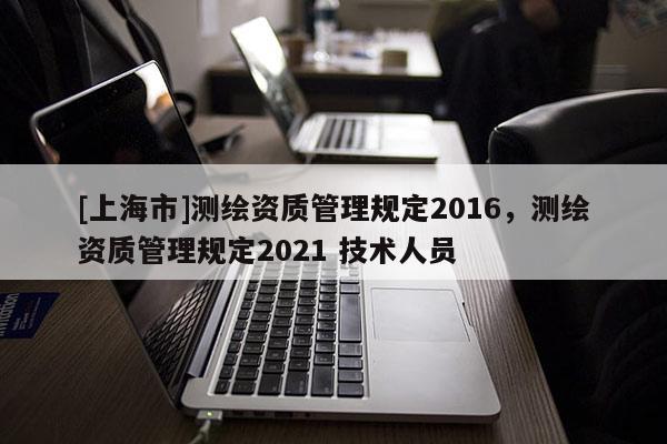 [上海市]测绘资质管理规定2016，测绘资质管理规定2021 技术人员