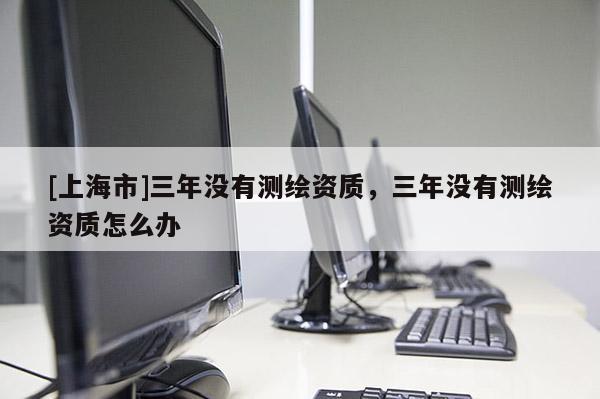 [上海市]三年没有测绘资质，三年没有测绘资质怎么办