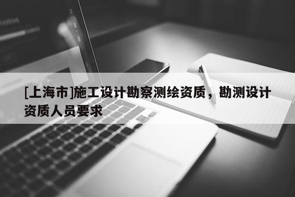 [上海市]施工设计勘察测绘资质，勘测设计资质人员要求