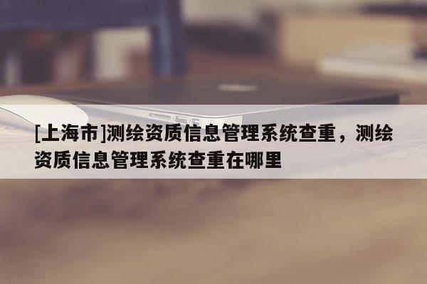 [上海市]测绘资质信息管理系统查重，测绘资质信息管理系统查重在哪里