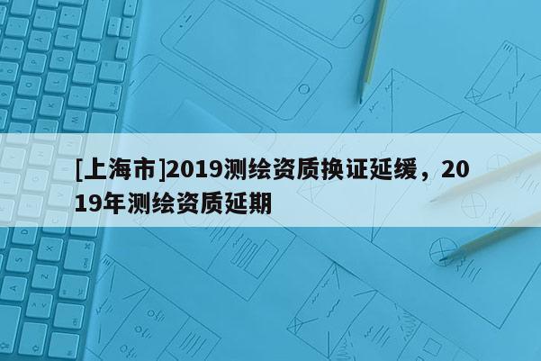 [上海市]2019测绘资质换证延缓，2019年测绘资质延期