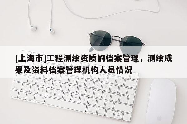 [上海市]工程测绘资质的档案管理，测绘成果及资料档案管理机构人员情况