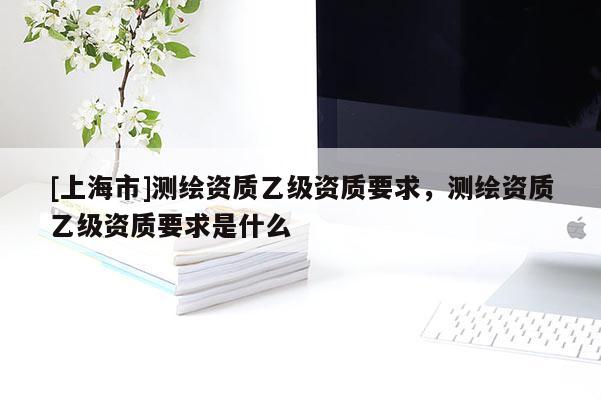 [上海市]测绘资质乙级资质要求，测绘资质乙级资质要求是什么