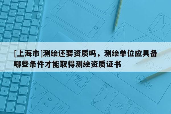[上海市]测绘还要资质吗，测绘单位应具备哪些条件才能取得测绘资质证书
