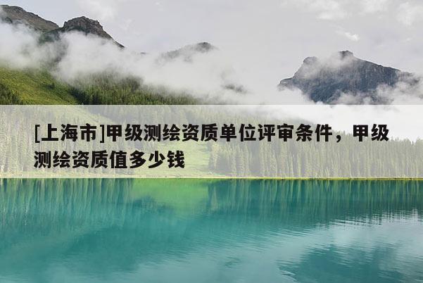 [上海市]甲级测绘资质单位评审条件，甲级测绘资质值多少钱