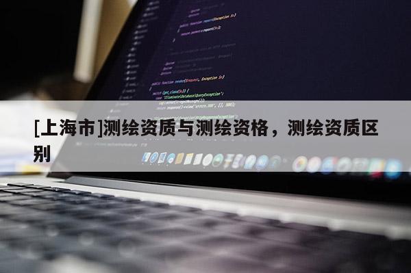 [上海市]测绘资质与测绘资格，测绘资质区别