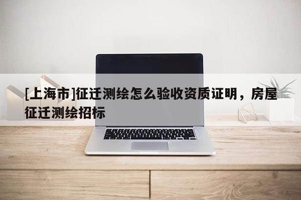 [上海市]征迁测绘怎么验收资质证明，房屋征迁测绘招标