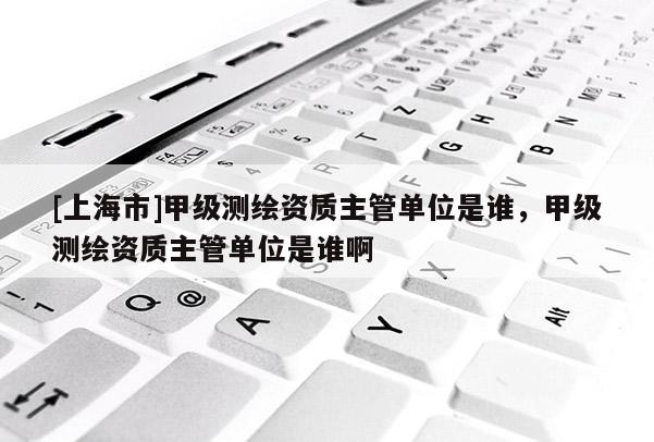 [上海市]甲级测绘资质主管单位是谁，甲级测绘资质主管单位是谁啊