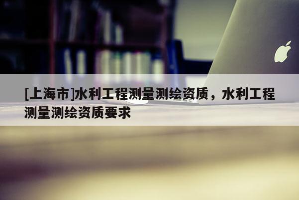[上海市]水利工程测量测绘资质，水利工程测量测绘资质要求