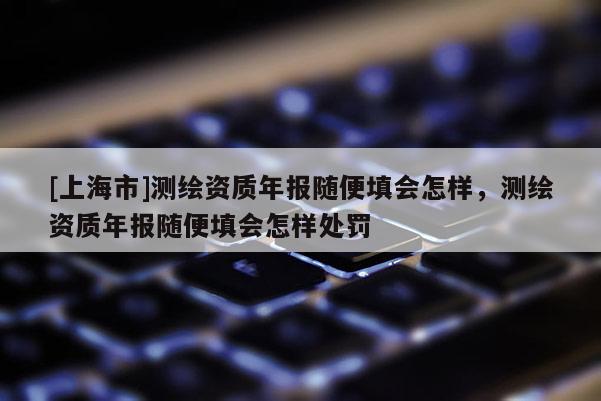 [上海市]测绘资质年报随便填会怎样，测绘资质年报随便填会怎样处罚