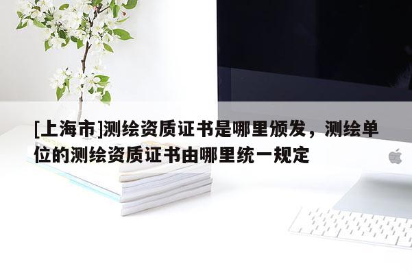 [上海市]测绘资质证书是哪里颁发，测绘单位的测绘资质证书由哪里统一规定