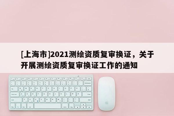 [上海市]2021测绘资质复审换证，关于开展测绘资质复审换证工作的通知