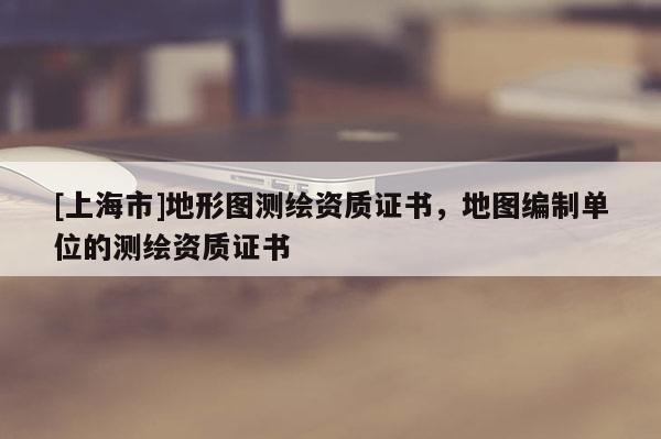 [上海市]地形图测绘资质证书，地图编制单位的测绘资质证书
