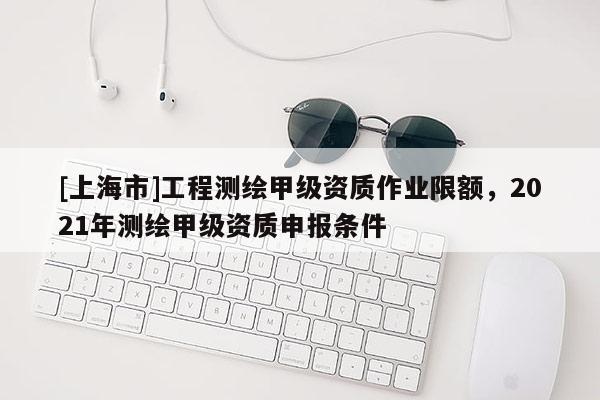 [上海市]工程测绘甲级资质作业限额，2021年测绘甲级资质申报条件