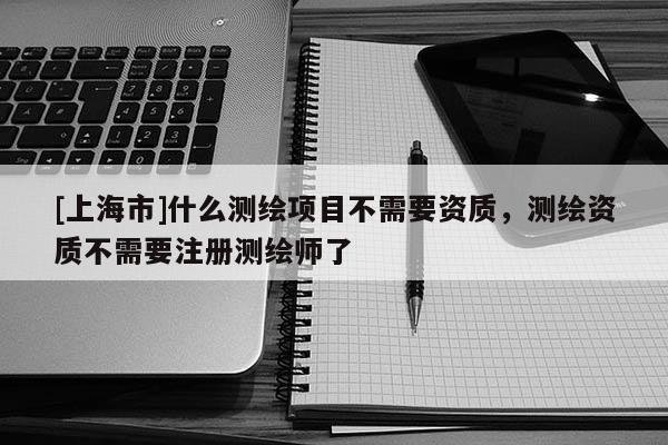 [上海市]什么测绘项目不需要资质，测绘资质不需要注册测绘师了