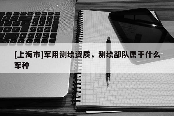 [上海市]军用测绘资质，测绘部队属于什么军种
