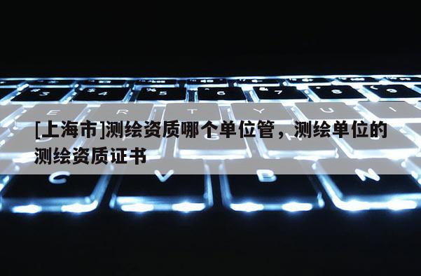 [上海市]测绘资质哪个单位管，测绘单位的测绘资质证书
