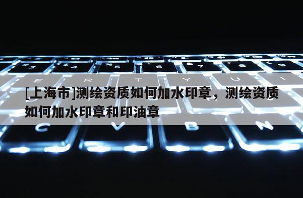 [上海市]测绘资质如何加水印章，测绘资质如何加水印章和印油章