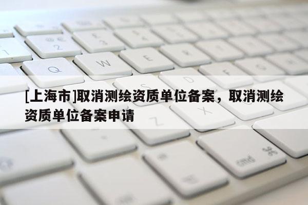 [上海市]取消测绘资质单位备案，取消测绘资质单位备案申请