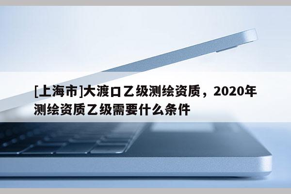[上海市]大渡口乙级测绘资质，2020年测绘资质乙级需要什么条件
