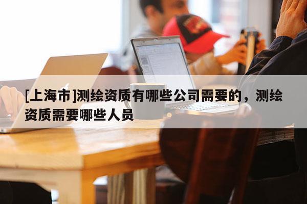 [上海市]测绘资质有哪些公司需要的，测绘资质需要哪些人员