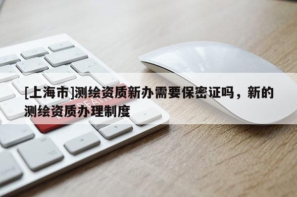 [上海市]测绘资质新办需要保密证吗，新的测绘资质办理制度