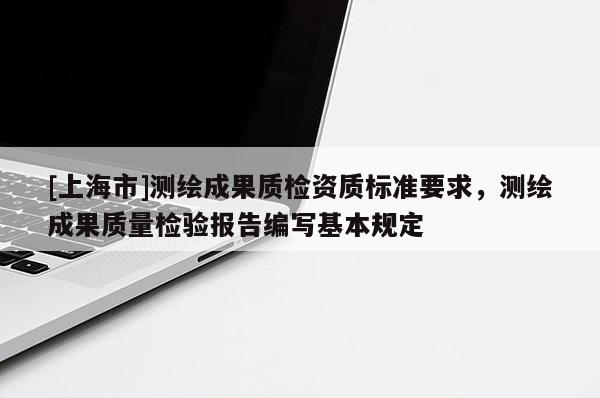 [上海市]测绘成果质检资质标准要求，测绘成果质量检验报告编写基本规定