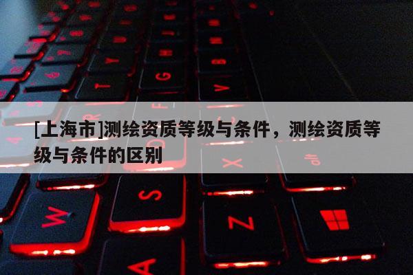 [上海市]测绘资质等级与条件，测绘资质等级与条件的区别