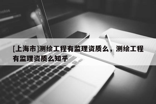 [上海市]测绘工程有监理资质么，测绘工程有监理资质么知乎