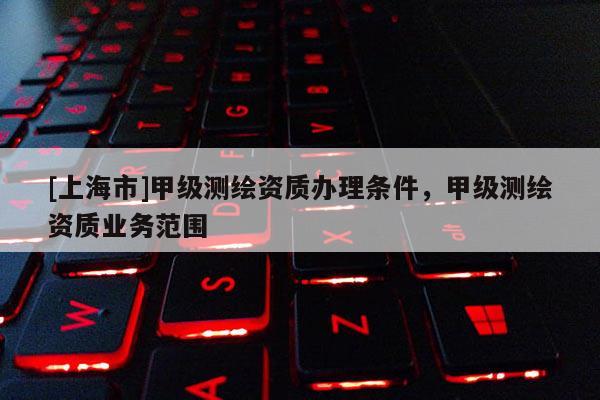 [上海市]甲级测绘资质办理条件，甲级测绘资质业务范围