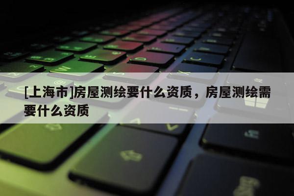 [上海市]房屋测绘要什么资质，房屋测绘需要什么资质