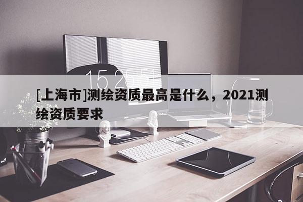 [上海市]测绘资质最高是什么，2021测绘资质要求