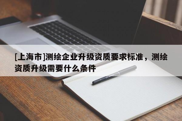 [上海市]测绘企业升级资质要求标准，测绘资质升级需要什么条件