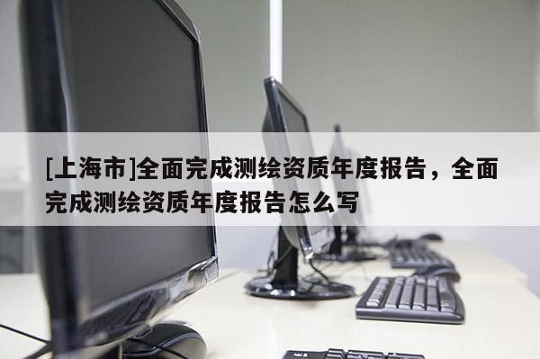 [上海市]全面完成测绘资质年度报告，全面完成测绘资质年度报告怎么写