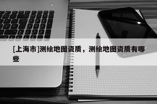 [上海市]测绘地图资质，测绘地图资质有哪些