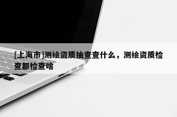 [上海市]测绘资质抽查查什么，测绘资质检查都检查啥