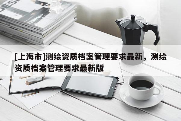[上海市]测绘资质档案管理要求最新，测绘资质档案管理要求最新版