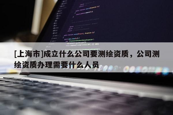 [上海市]成立什么公司要测绘资质，公司测绘资质办理需要什么人员