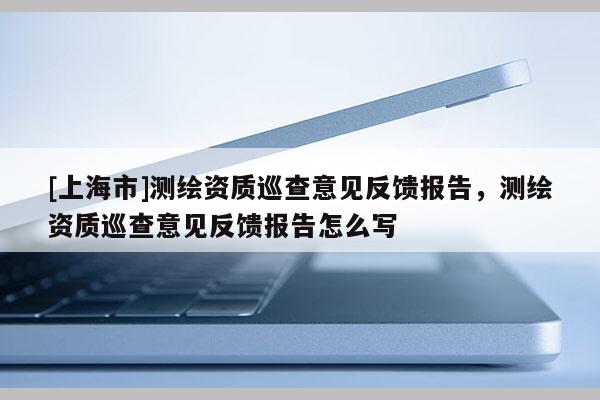 [上海市]测绘资质巡查意见反馈报告，测绘资质巡查意见反馈报告怎么写