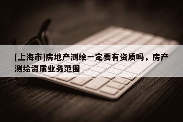 [上海市]房地产测绘一定要有资质吗，房产测绘资质业务范围