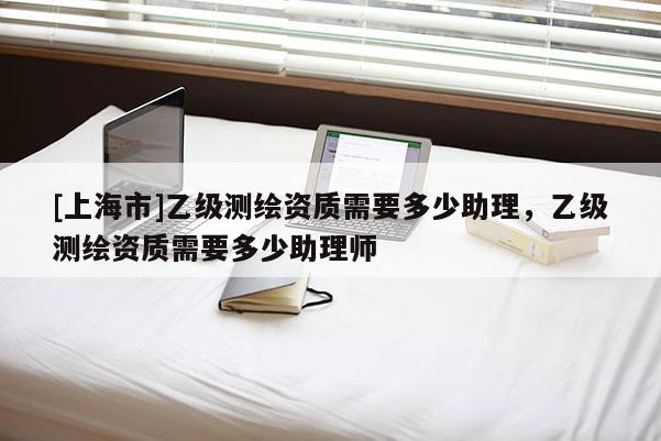 [上海市]乙级测绘资质需要多少助理，乙级测绘资质需要多少助理师